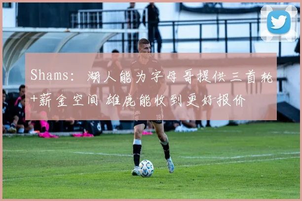 Shams：湖人能为字母哥提供三首轮+薪金空间 雄鹿能收到更好报价