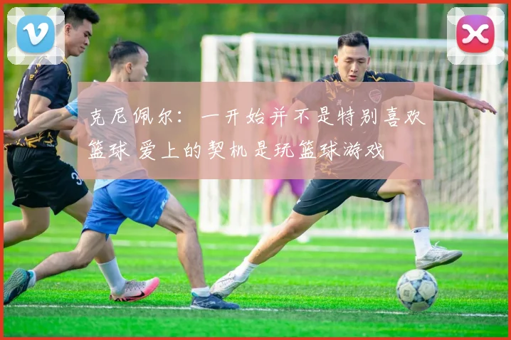 克尼佩尔：一开始并不是特别喜欢篮球 爱上的契机是玩篮球游戏
