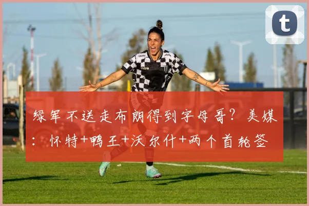 绿军不送走布朗得到字母哥？美媒：怀特+鸭王+沃尔什+两个首轮签