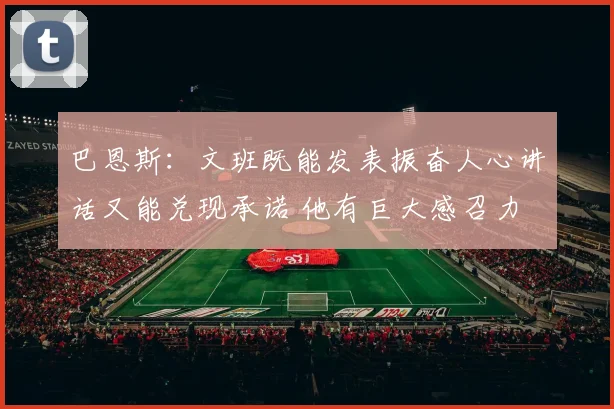巴恩斯：文班既能发表振奋人心讲话又能兑现承诺 他有巨大感召力