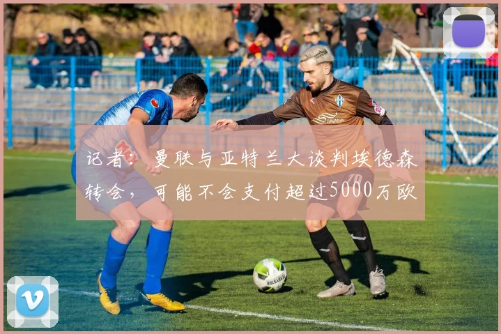 记者：曼联与亚特兰大谈判埃德森转会，可能不会支付超过5000万欧