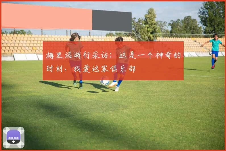 梅里诺游行采访：这是一个神奇的时刻，我爱这家俱乐部
